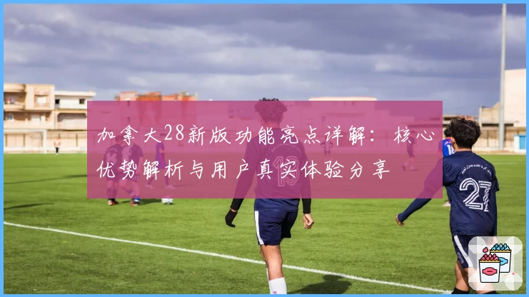 加拿大28新版功能亮点详解：核心优势解析与用户真实体验分享