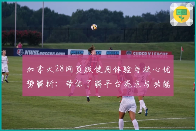 加拿大28网页版使用体验与核心优势解析：带你了解平台亮点与功能